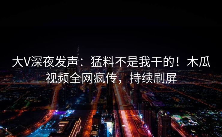 大V深夜发声：猛料不是我干的！木瓜视频全网疯传，持续刷屏