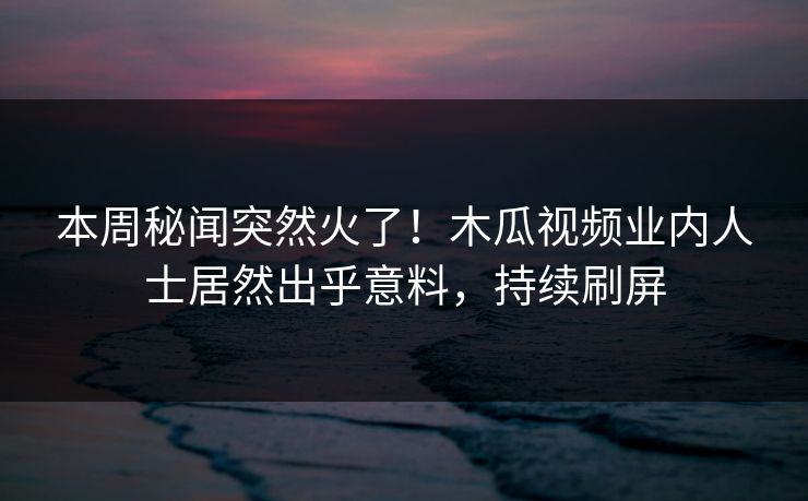 本周秘闻突然火了！木瓜视频业内人士居然出乎意料，持续刷屏