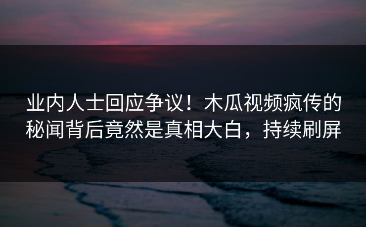 业内人士回应争议！木瓜视频疯传的秘闻背后竟然是真相大白，持续刷屏