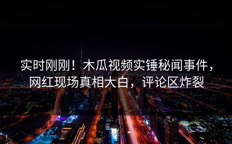 实时刚刚！木瓜视频实锤秘闻事件，网红现场真相大白，评论区炸裂