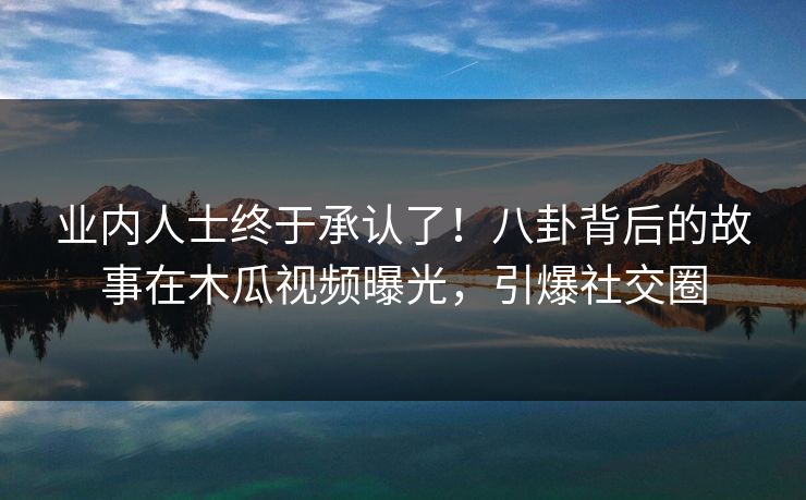 业内人士终于承认了!八卦背后的故事在木瓜视频曝光,引爆社交圈