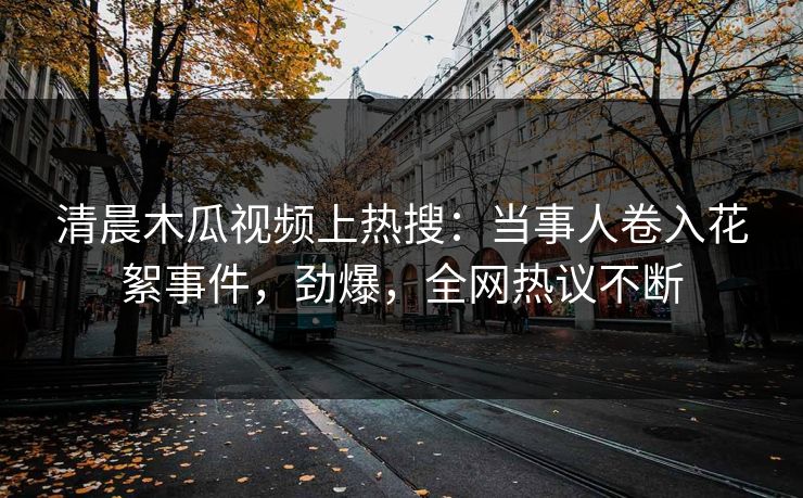 清晨木瓜视频上热搜：当事人卷入花絮事件，劲爆，全网热议不断