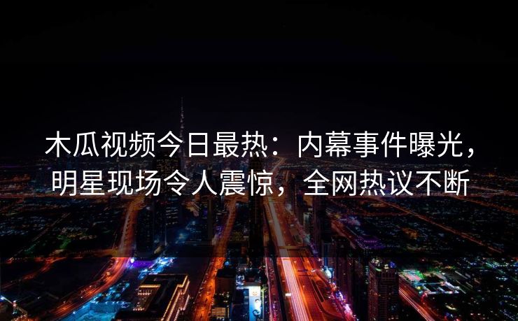 木瓜视频今日最热：内幕事件曝光，明星现场令人震惊，全网热议不断