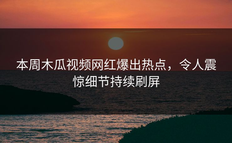本周木瓜视频网红爆出热点，令人震惊细节持续刷屏