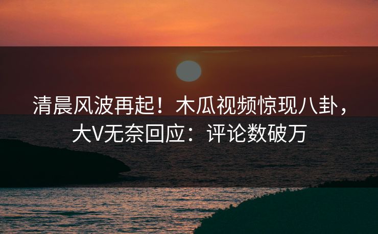 清晨风波再起!木瓜视频惊现八卦,大V无奈回应:评论数破万