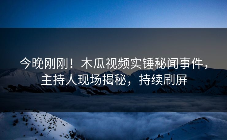 今晚刚刚!木瓜视频实锤秘闻事件,主持人现场揭秘,持续刷屏 今晚刚刚!木瓜视频实锤秘闻事件,主持人现场揭秘,持续刷屏