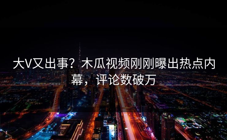 大V又出事？木瓜视频刚刚曝出热点内幕，评论数破万