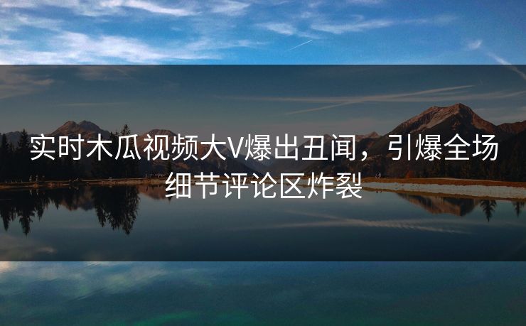 实时木瓜视频大V爆出丑闻，引爆全场细节评论区炸裂