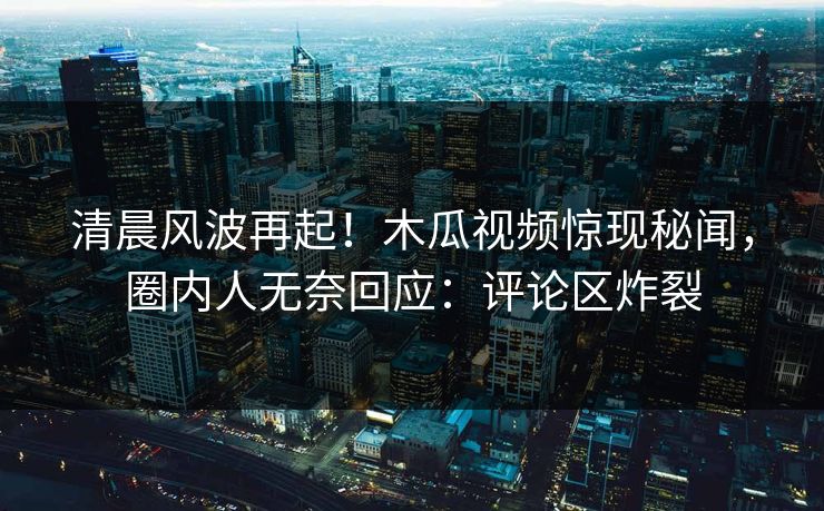 清晨风波再起！木瓜视频惊现秘闻，圈内人无奈回应：评论区炸裂