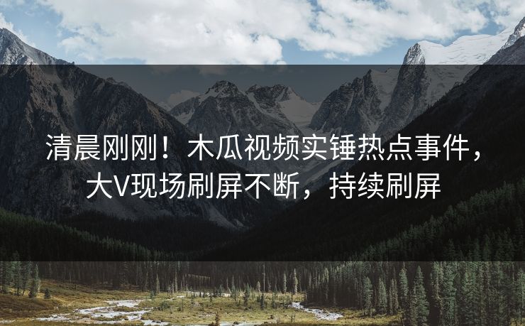清晨刚刚！木瓜视频实锤热点事件，大V现场刷屏不断，持续刷屏