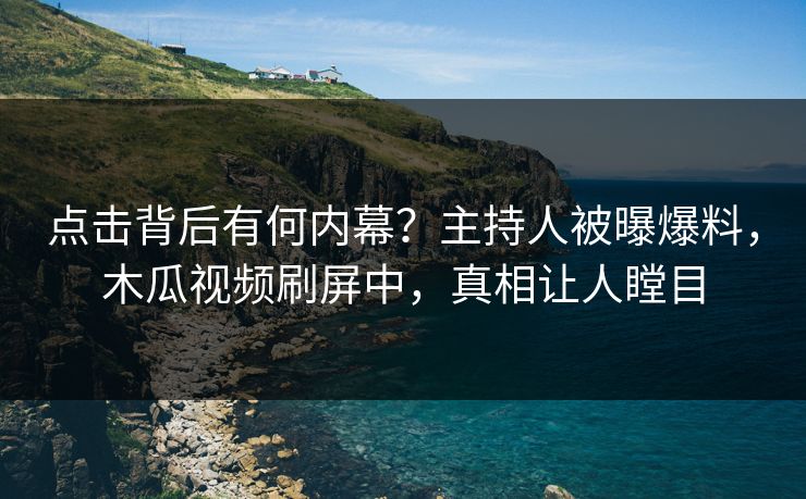 点击背后有何内幕?主持人被曝爆料,木瓜视频刷屏中,真相让人瞠目
