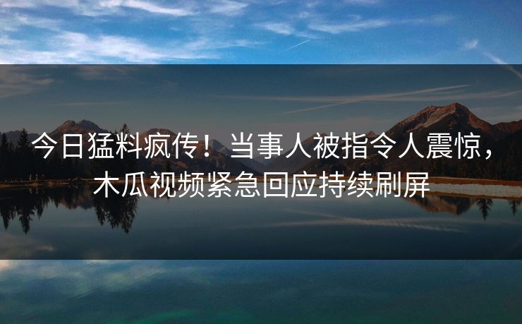 今日猛料疯传!当事人被指令人震惊,木瓜视频紧急回应持续刷屏