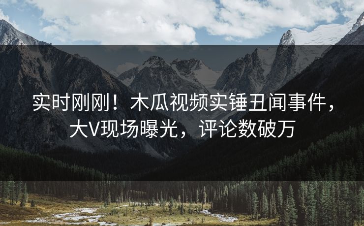 实时刚刚！木瓜视频实锤丑闻事件，大V现场曝光，评论数破万