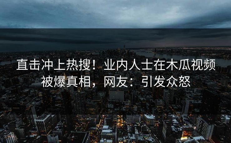 直击冲上热搜!业内人士在木瓜视频被爆真相,网友:引发众怒