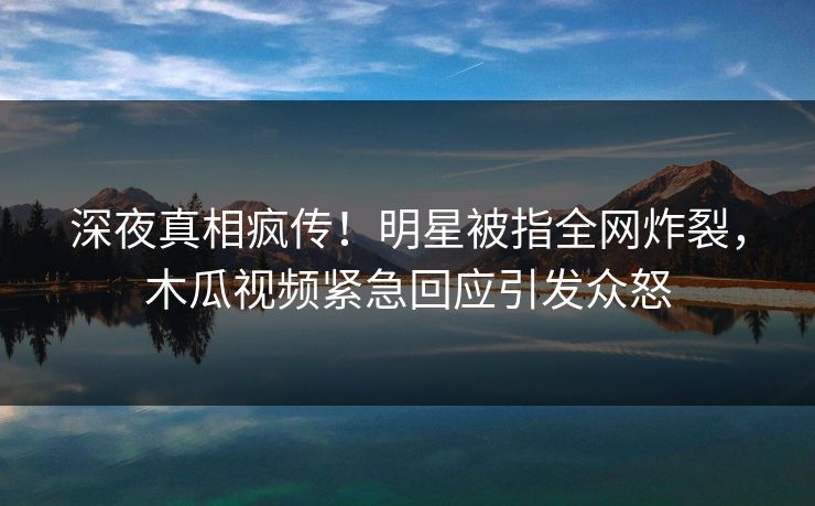 深夜真相疯传!明星被指全网炸裂,木瓜视频紧急回应引发众怒