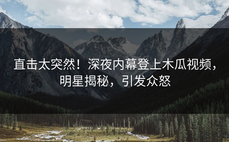 直击太突然！深夜内幕登上木瓜视频，明星揭秘，引发众怒
