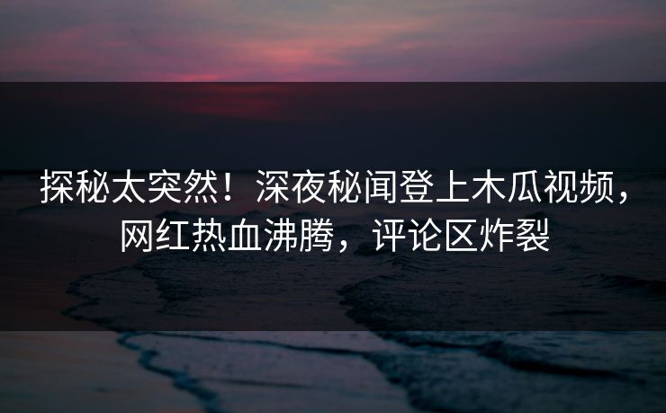 探秘太突然!深夜秘闻登上木瓜视频,网红热血沸腾,评论区炸裂 探秘太突然!深夜秘闻登上木瓜视频,网红热血沸腾,评论区炸裂