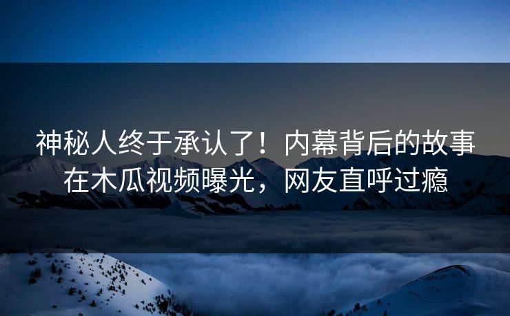 神秘人终于承认了!内幕背后的故事在木瓜视频曝光,网友直呼过瘾