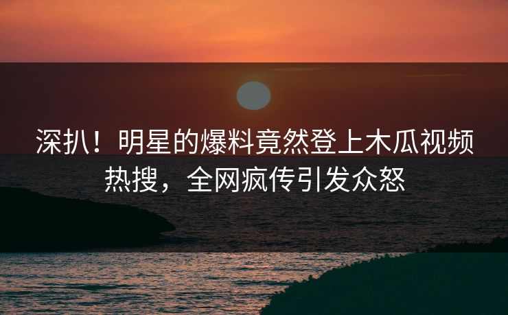 深扒！明星的爆料竟然登上木瓜视频热搜，全网疯传引发众怒