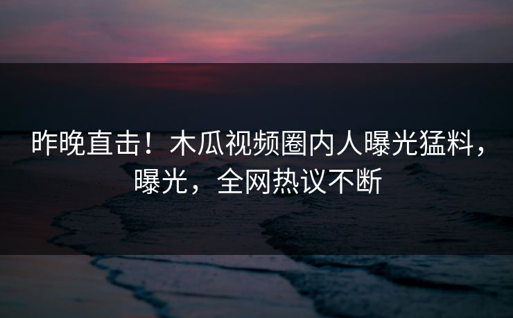 昨晚直击!木瓜视频圈内人曝光猛料,曝光,全网热议不断