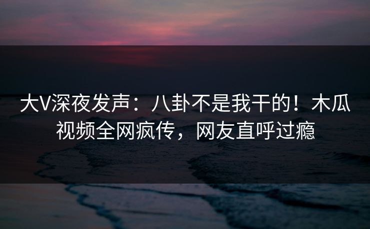 大V深夜发声：八卦不是我干的！木瓜视频全网疯传，网友直呼过瘾