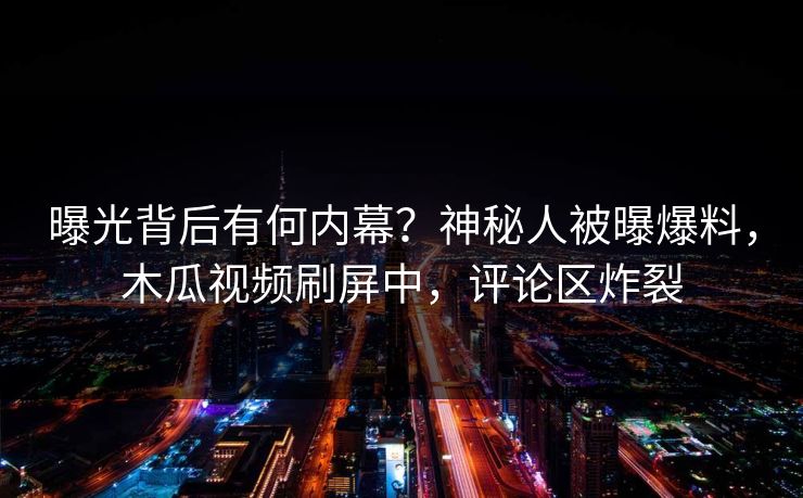 曝光背后有何内幕?神秘人被曝爆料,木瓜视频刷屏中,评论区炸裂
