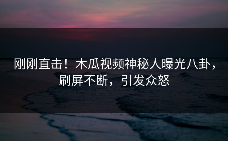 刚刚直击！木瓜视频神秘人曝光八卦，刷屏不断，引发众怒