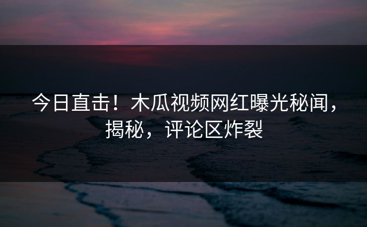 今日直击！木瓜视频网红曝光秘闻，揭秘，评论区炸裂
