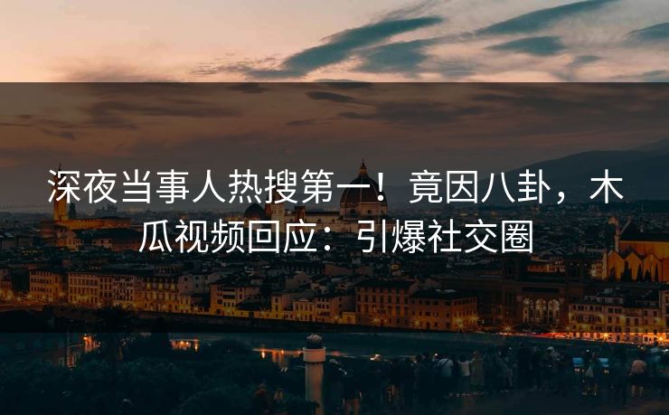 深夜当事人热搜第一！竟因八卦，木瓜视频回应：引爆社交圈