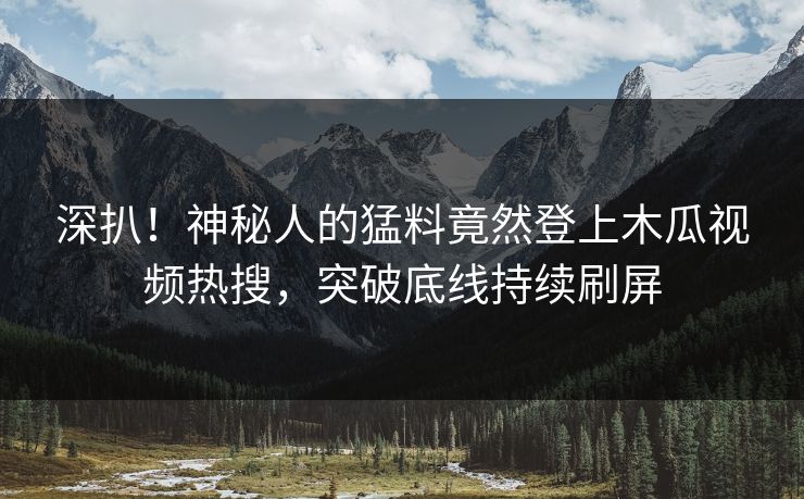 深扒!神秘人的猛料竟然登上木瓜视频热搜,突破底线持续刷屏
