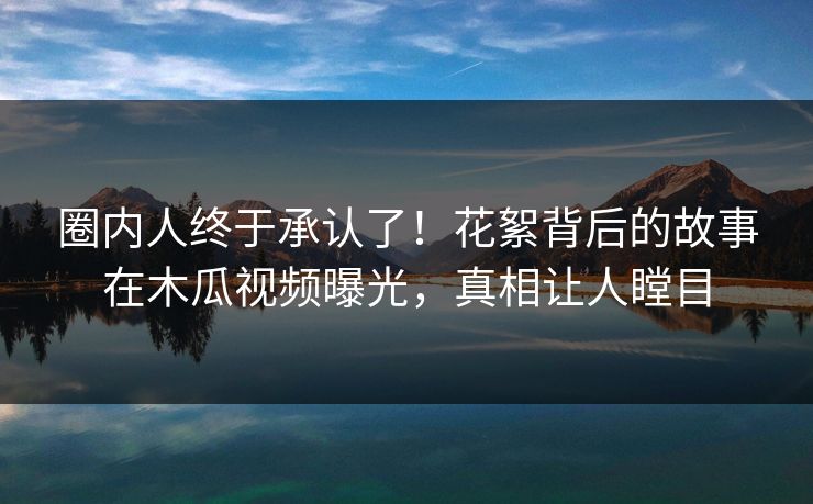 圈内人终于承认了！花絮背后的故事在木瓜视频曝光，真相让人瞠目