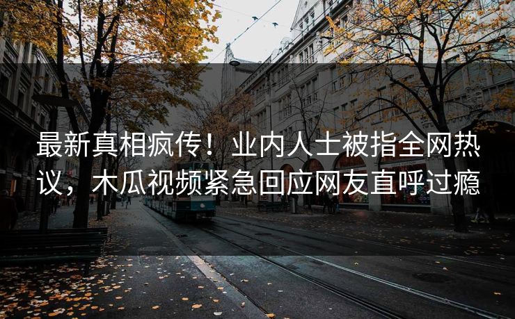 最新真相疯传!业内人士被指全网热议,木瓜视频紧急回应网友直呼过瘾