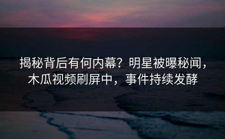 揭秘背后有何内幕？明星被曝秘闻，木瓜视频刷屏中，事件持续发酵