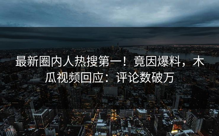 最新圈内人热搜第一!竟因爆料,木瓜视频回应:评论数破万