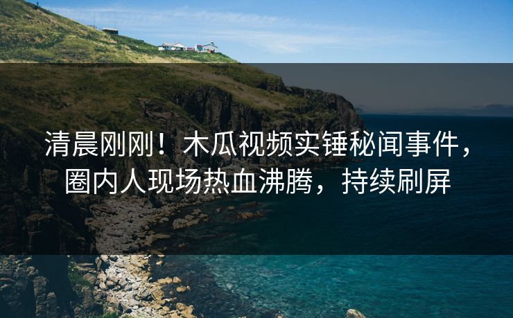 清晨刚刚!木瓜视频实锤秘闻事件,圈内人现场热血沸腾,持续刷屏