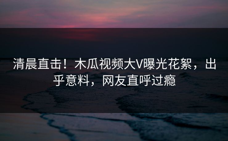 清晨直击！木瓜视频大V曝光花絮，出乎意料，网友直呼过瘾