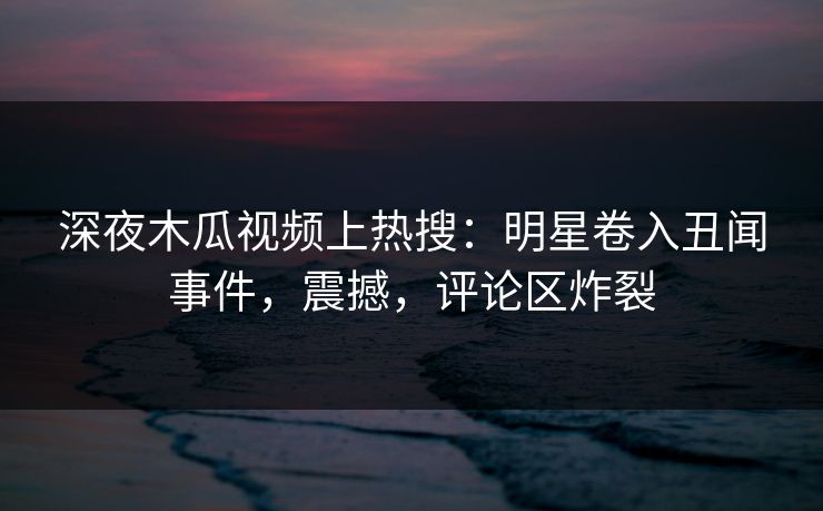 深夜木瓜视频上热搜：明星卷入丑闻事件，震撼，评论区炸裂
