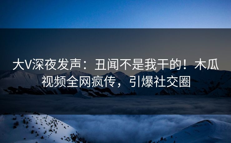 大V深夜发声:丑闻不是我干的!木瓜视频全网疯传,引爆社交圈