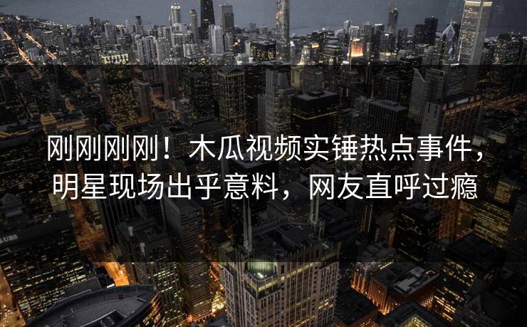 刚刚刚刚！木瓜视频实锤热点事件，明星现场出乎意料，网友直呼过瘾