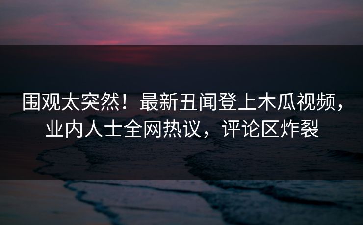 围观太突然！最新丑闻登上木瓜视频，业内人士全网热议，评论区炸裂