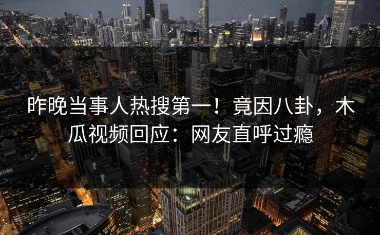 昨晚当事人热搜第一!竟因八卦,木瓜视频回应:网友直呼过瘾