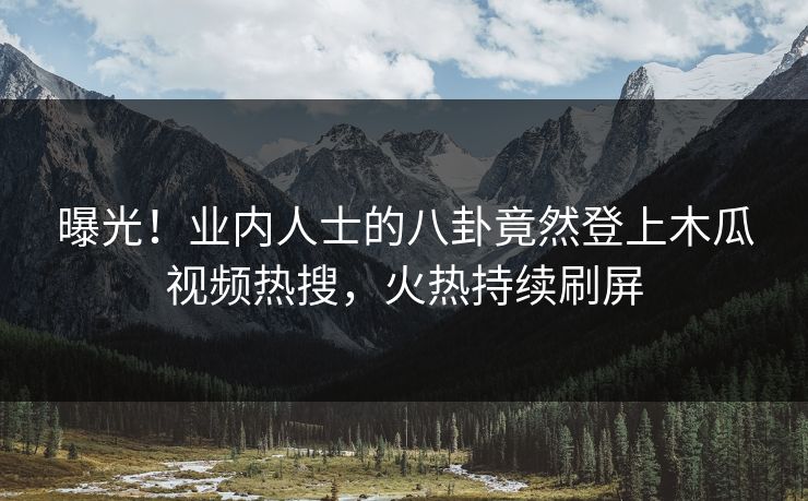 曝光！业内人士的八卦竟然登上木瓜视频热搜，火热持续刷屏
