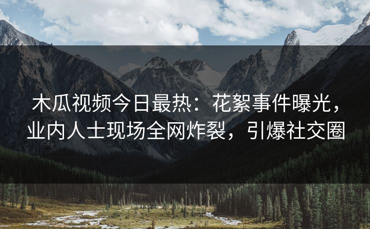 木瓜视频今日最热：花絮事件曝光，业内人士现场全网炸裂，引爆社交圈