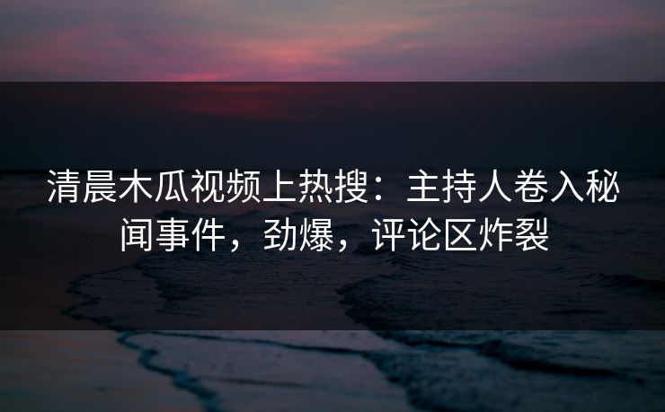 清晨木瓜视频上热搜：主持人卷入秘闻事件，劲爆，评论区炸裂