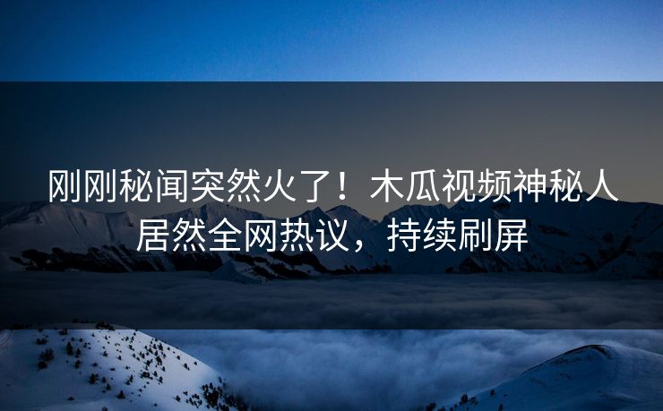 刚刚秘闻突然火了!木瓜视频神秘人居然全网热议,持续刷屏