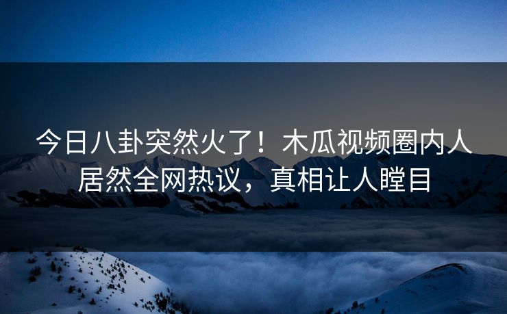今日八卦突然火了！木瓜视频圈内人居然全网热议，真相让人瞠目