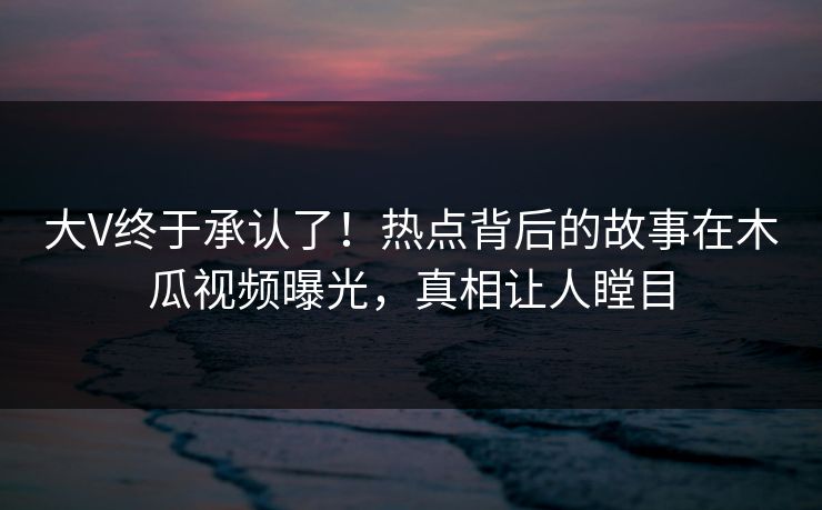 大V终于承认了！热点背后的故事在木瓜视频曝光，真相让人瞠目