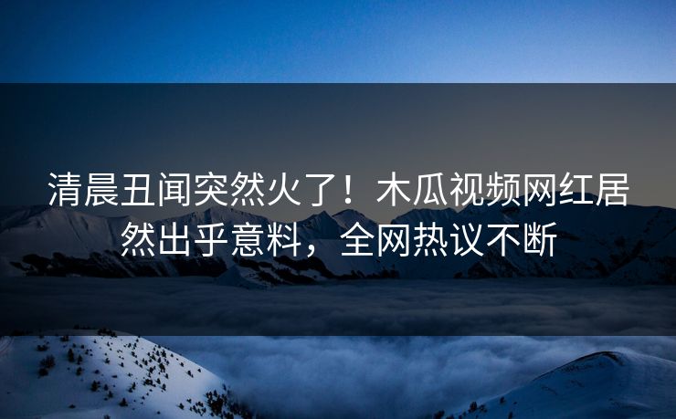 清晨丑闻突然火了！木瓜视频网红居然出乎意料，全网热议不断