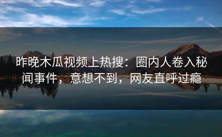 昨晚木瓜视频上热搜:圈内人卷入秘闻事件,意想不到,网友直呼过瘾