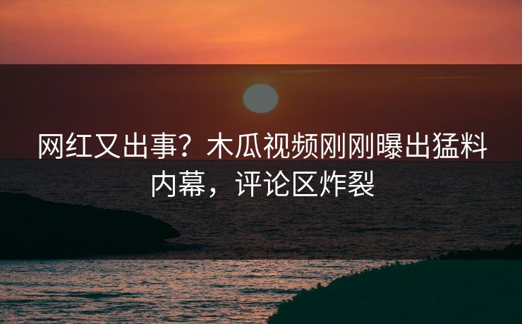 网红又出事？木瓜视频刚刚曝出猛料内幕，评论区炸裂